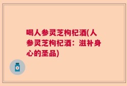 喝人参灵芝枸杞酒(人参灵芝枸杞酒：滋补身心的圣品)