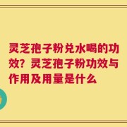 灵芝孢子粉兑水喝的功效？灵芝孢子粉功效与作用及用量是什么