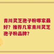 青川灵芝孢子粉哪家最好？推荐几家青川灵芝孢子粉品牌？
