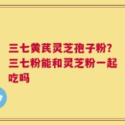 三七黄芪灵芝孢子粉？三七粉能和灵芝粉一起吃吗