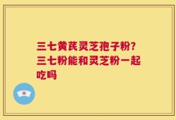 三七黄芪灵芝孢子粉？三七粉能和灵芝粉一起吃吗