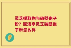 灵芝提取物与破壁孢子粉？赋汤亭灵芝破壁孢子粉怎么样
