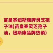 苗皇寨纽斯康牌灵芝孢子油(苗皇寨灵芝孢子油，纽斯康品牌热销)