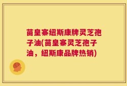 苗皇寨纽斯康牌灵芝孢子油(苗皇寨灵芝孢子油，纽斯康品牌热销)