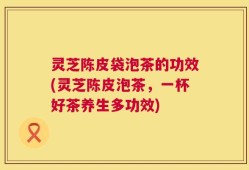 灵芝陈皮袋泡茶的功效(灵芝陈皮泡茶，一杯好茶养生多功效)