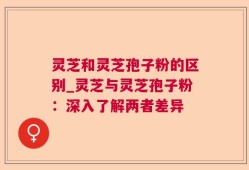 灵芝和灵芝孢子粉的区别_灵芝与灵芝孢子粉：深入了解两者差异
