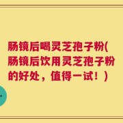 肠镜后喝灵芝孢子粉(肠镜后饮用灵芝孢子粉的好处，值得一试！)