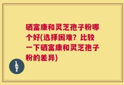 硒富康和灵芝孢子粉哪个好(选择困难？比较一下硒富康和灵芝孢子粉的差异)