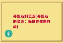 芬姐石斛灵芝(芬姐石斛灵芝：保健养生新时尚)