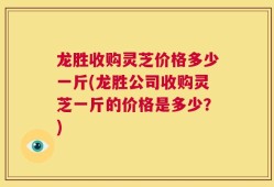 龙胜收购灵芝价格多少一斤(龙胜公司收购灵芝一斤的价格是多少？)