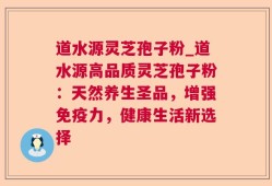 道水源灵芝孢子粉_道水源高品质灵芝孢子粉：天然养生圣品，增强免疫力，健康生活新选择