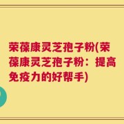 荣葆康灵芝孢子粉(荣葆康灵芝孢子粉：提高免疫力的好帮手)