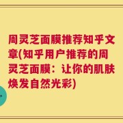周灵芝面膜推荐知乎文章(知乎用户推荐的周灵芝面膜：让你的肌肤焕发自然光彩)