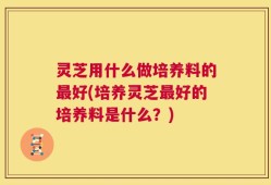 灵芝用什么做培养料的最好(培养灵芝最好的培养料是什么？)