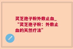 灵芝孢子粉外敷止血_“灵芝孢子粉：外敷止血的天然疗法”