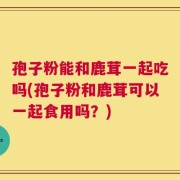 孢子粉能和鹿茸一起吃吗(孢子粉和鹿茸可以一起食用吗？)