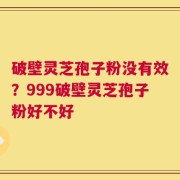 破壁灵芝孢子粉没有效？999破壁灵芝孢子粉好不好