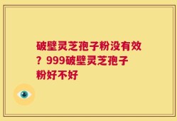 破壁灵芝孢子粉没有效？999破壁灵芝孢子粉好不好