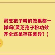 灵芝孢子粉的效果都一样吗(灵芝孢子粉功效齐全还是存在差异？)