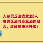 人参灵芝酒鹿茸酒(人参灵芝酒与鹿茸酒的融合，清醒健康再升级)
