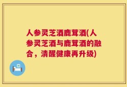 人参灵芝酒鹿茸酒(人参灵芝酒与鹿茸酒的融合，清醒健康再升级)