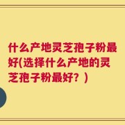 什么产地灵芝孢子粉最好(选择什么产地的灵芝孢子粉最好？)