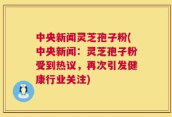 中央新闻灵芝孢子粉(中央新闻：灵芝孢子粉受到热议，再次引发健康行业关注)
