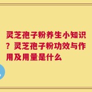 灵芝孢子粉养生小知识？灵芝孢子粉功效与作用及用量是什么