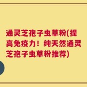 通灵芝孢子虫草粉(提高免疫力！纯天然通灵芝孢子虫草粉推荐)