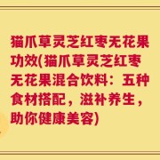猫爪草灵芝红枣无花果功效(猫爪草灵芝红枣无花果混合饮料：五种食材搭配，滋补养生，助你健康美容)