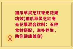 猫爪草灵芝红枣无花果功效(猫爪草灵芝红枣无花果混合饮料：五种食材搭配，滋补养生，助你健康美容)