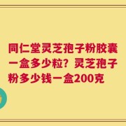 同仁堂灵芝孢子粉胶囊一盒多少粒？灵芝孢子粉多少钱一盒200克