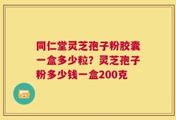 同仁堂灵芝孢子粉胶囊一盒多少粒？灵芝孢子粉多少钱一盒200克