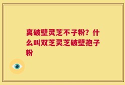 离破壁灵芝不子粉？什么叫双芝灵芝破壁孢子粉
