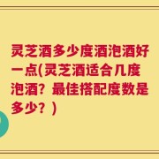 灵芝酒多少度酒泡酒好一点(灵芝酒适合几度泡酒？最佳搭配度数是多少？)