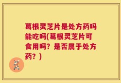 葛根灵芝片是处方药吗能吃吗(葛根灵芝片可食用吗？是否属于处方药？)
