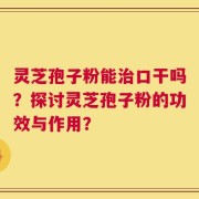 灵芝孢子粉能治口干吗？探讨灵芝孢子粉的功效与作用？