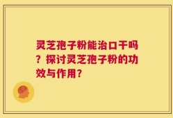 灵芝孢子粉能治口干吗？探讨灵芝孢子粉的功效与作用？