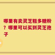 哪里有卖灵芝粗多糖粉？哪里可以买到灵芝孢子