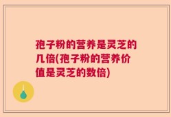 孢子粉的营养是灵芝的几倍(孢子粉的营养价值是灵芝的数倍)