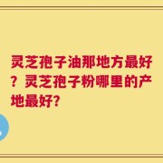 灵芝孢子油那地方最好？灵芝孢子粉哪里的产地最好？