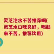 灵芝泡水不苦推荐喝(灵芝水口味良好，喝起来不苦，推荐饮用)