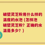 破壁灵芝粉用什么样的温度的水泡 (怎样泡破壁灵芝粉？正确的水温是多少？)