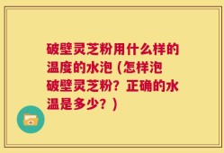 破壁灵芝粉用什么样的温度的水泡 (怎样泡破壁灵芝粉？正确的水温是多少？)