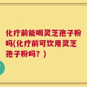 化疗前能喝灵芝孢子粉吗(化疗前可饮用灵芝孢子粉吗？)