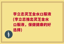 李立志灵芝金水口服液(李立志推出灵芝金水口服液，保健健康的好选择)