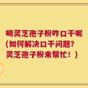 喝灵芝孢子粉咋口干呢(如何解决口干问题？灵芝孢子粉来帮忙！)
