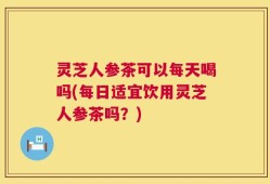 灵芝人参茶可以每天喝吗(每日适宜饮用灵芝人参茶吗？)