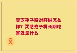 灵芝孢子粉对肝脏怎么样？灵芝孢子粉长期吃害处是什么