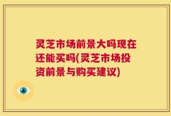 灵芝市场前景大吗现在还能买吗(灵芝市场投资前景与购买建议)